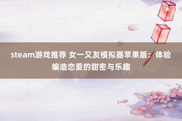 steam游戏推荐 女一又友模拟器苹果版：体验编造恋爱的甜密与乐趣