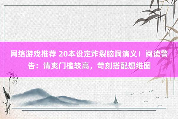 网络游戏推荐 20本设定炸裂脑洞演义！阅读警告：清爽门槛较高，苛刻搭配想维图