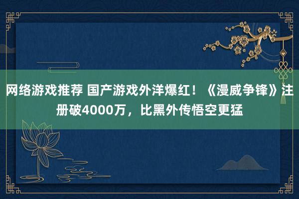 网络游戏推荐 国产游戏外洋爆红！《漫威争锋》注册破4000万，比黑外传悟空更猛