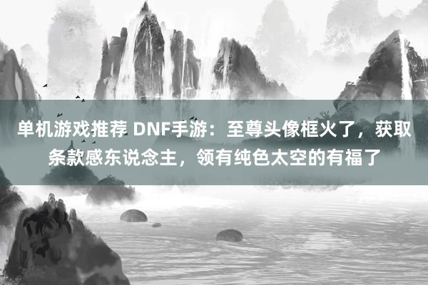 单机游戏推荐 DNF手游：至尊头像框火了，获取条款感东说念主，领有纯色太空的有福了