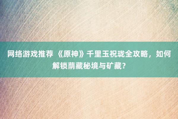 网络游戏推荐 《原神》千里玉祝珑全攻略，如何解锁荫藏秘境与矿藏？