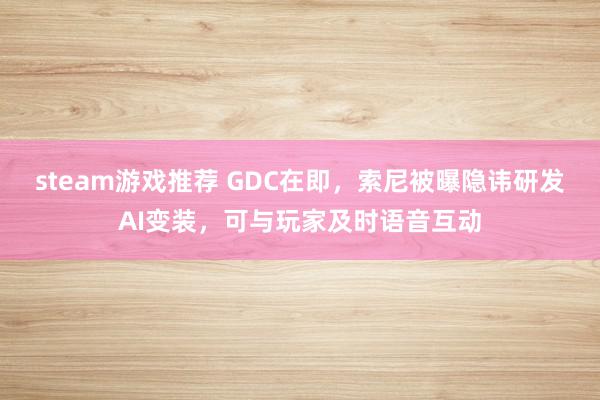 steam游戏推荐 GDC在即，索尼被曝隐讳研发AI变装，可与玩家及时语音互动