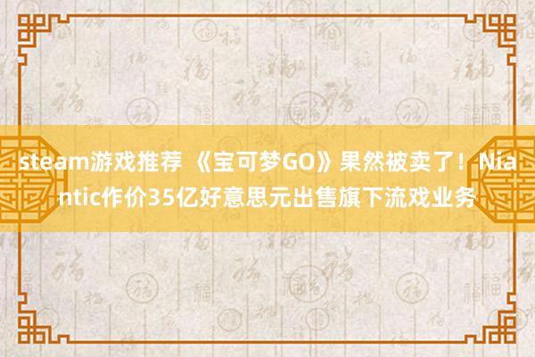 steam游戏推荐 《宝可梦GO》果然被卖了！Niantic作价35亿好意思元出售旗下流戏业务