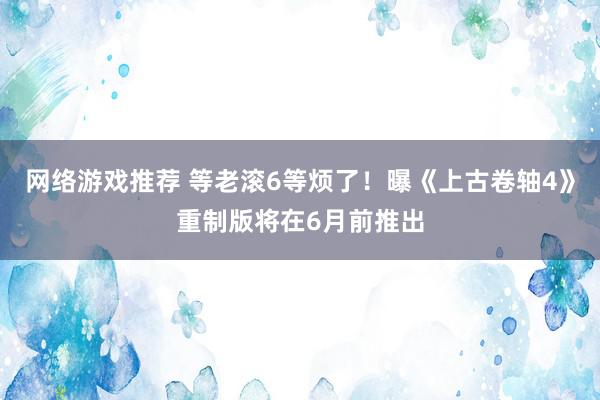 网络游戏推荐 等老滚6等烦了！曝《上古卷轴4》重制版将在6月前推出